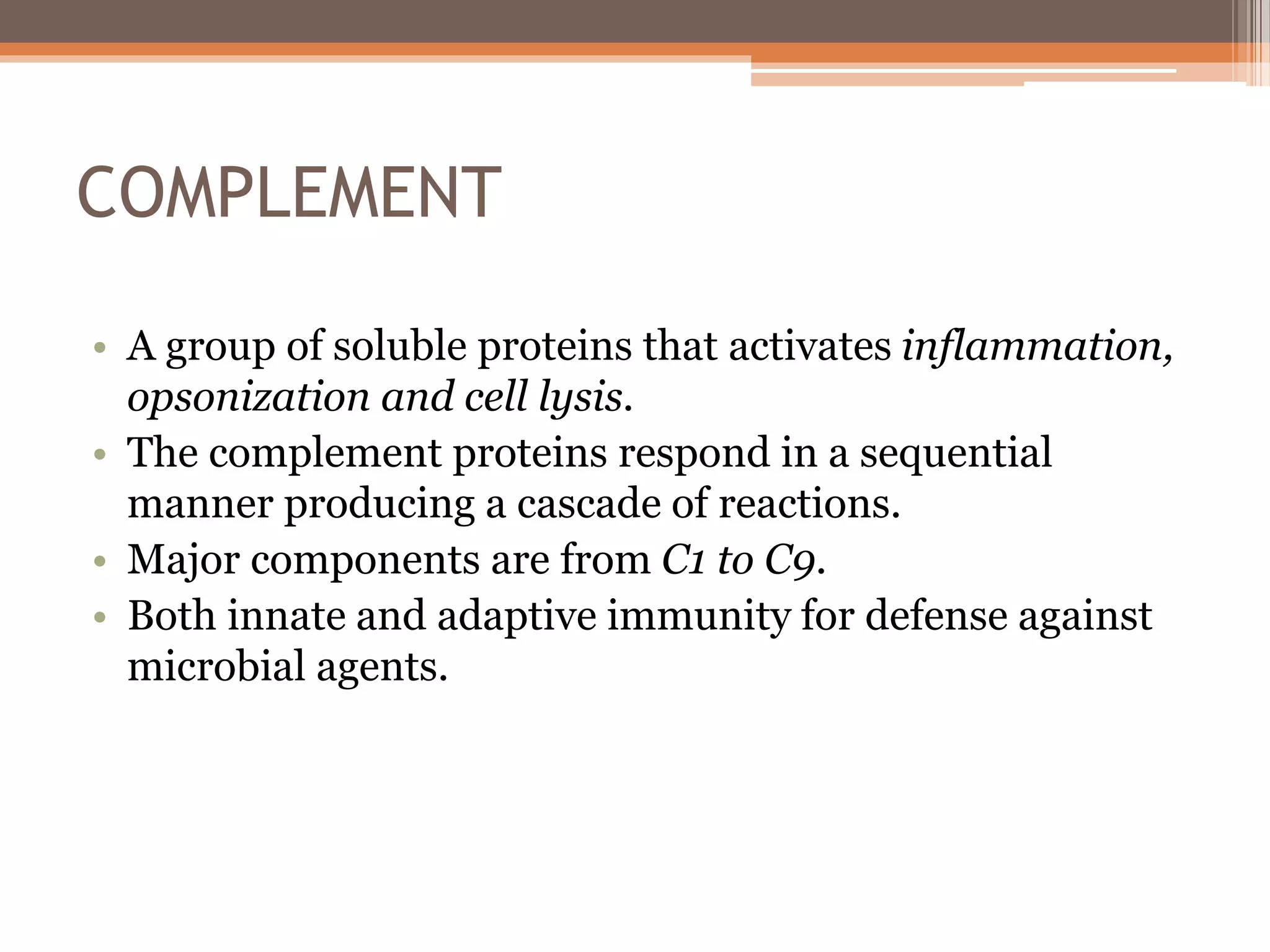 COMPLEMENT
• A group of soluble proteins that activates inflammation,
opsonization and cell lysis.
• The complement proteins respond in a sequential
manner producing a cascade of reactions.
• Major components are from C1 to C9.
• Both innate and adaptive immunity for defense against
microbial agents.
 