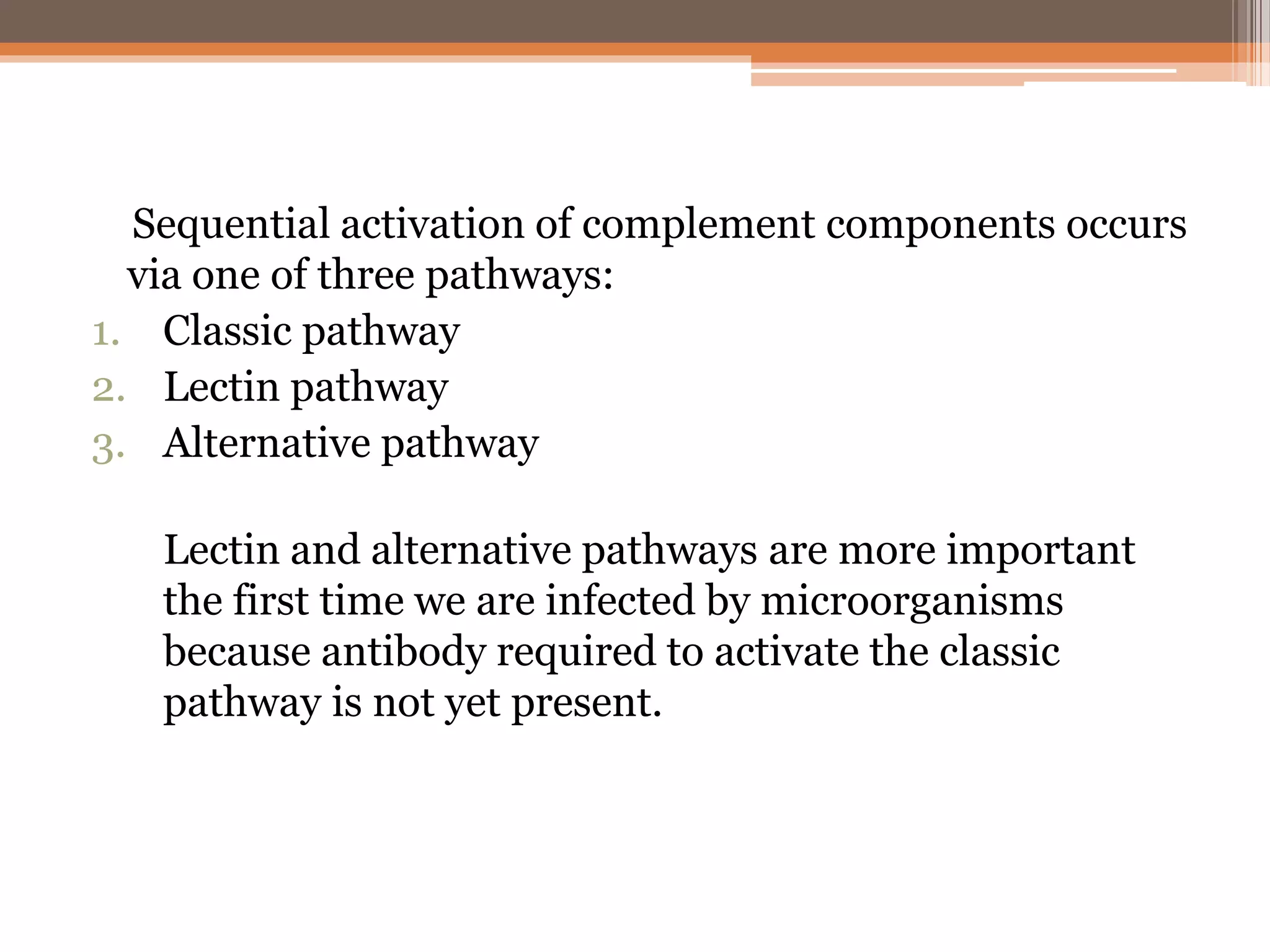 Sequential activation of complement components occurs
via one of three pathways:
1. Classic pathway
2. Lectin pathway
3. Alternative pathway
Lectin and alternative pathways are more important
the first time we are infected by microorganisms
because antibody required to activate the classic
pathway is not yet present.
 
