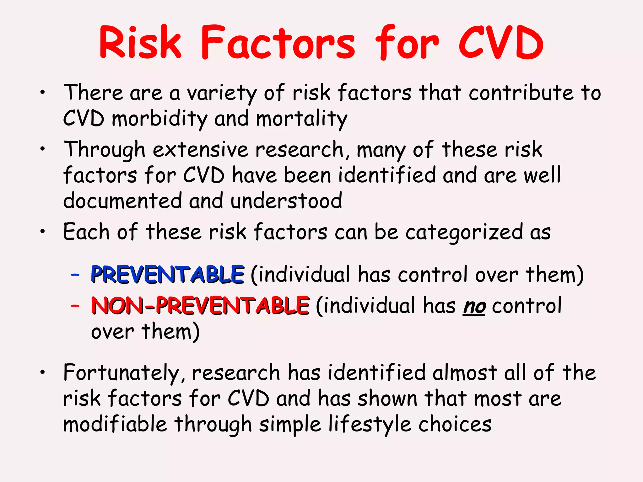 Risk Factors for CVD There are a variety of risk factors that contribute to CVD morbidity and mortality Through extensive research, many of these risk factors for CVD have been identified and are well documented and understood Each of these risk factors can be categorized as PREVENTABLE  (individual has control over them) NON-PREVENTABLE  (individual has  no  control over them) Fortunately, research has identified almost all of the risk factors for CVD and has shown that most are modifiable through simple lifestyle choices 