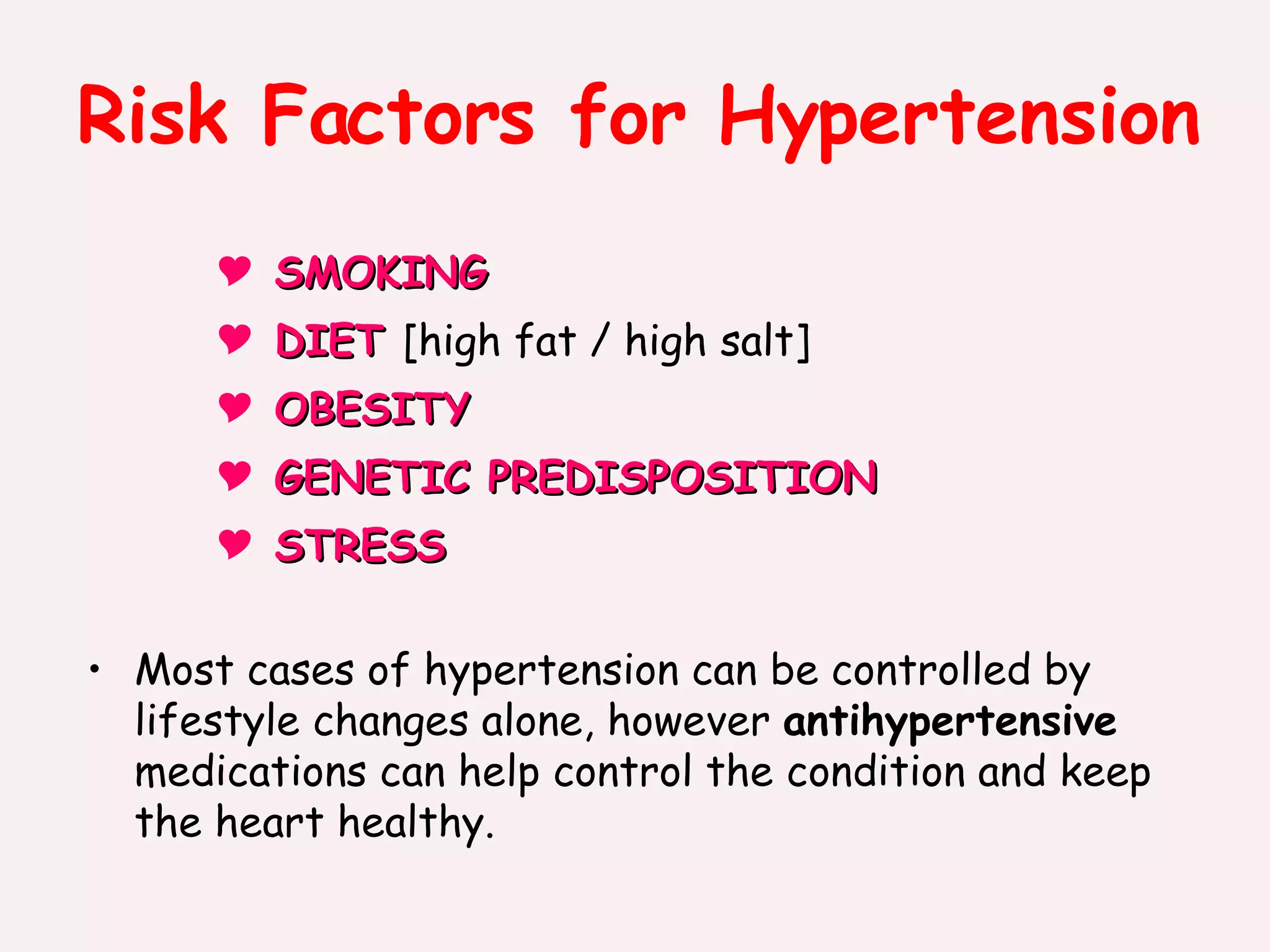 Risk Factors for Hypertension SMOKING  DIET  [high fat / high salt] OBESITY GENETIC PREDISPOSITION  STRESS Most cases of hypertension can be controlled by lifestyle changes alone, however  antihypertensive  medications can help control the condition and keep the heart healthy. 