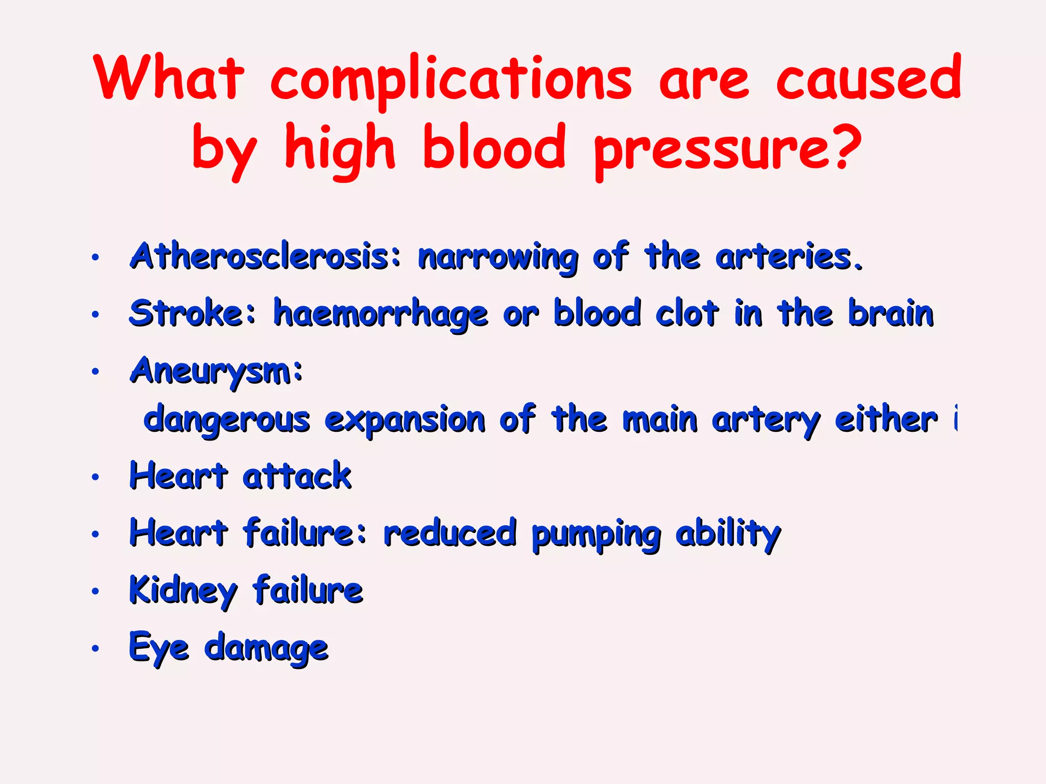 What complications are caused by high blood pressure? Atherosclerosis:  narrowing of the arteries. Stroke:  haemorrhage or blood clot in the brain Aneurysm:  dangerous expansion of the main artery either in the chest or the abdomen,which becomes weakened and may rupture Heart attack Heart failure:  reduced pumping ability Kidney failure Eye damage   