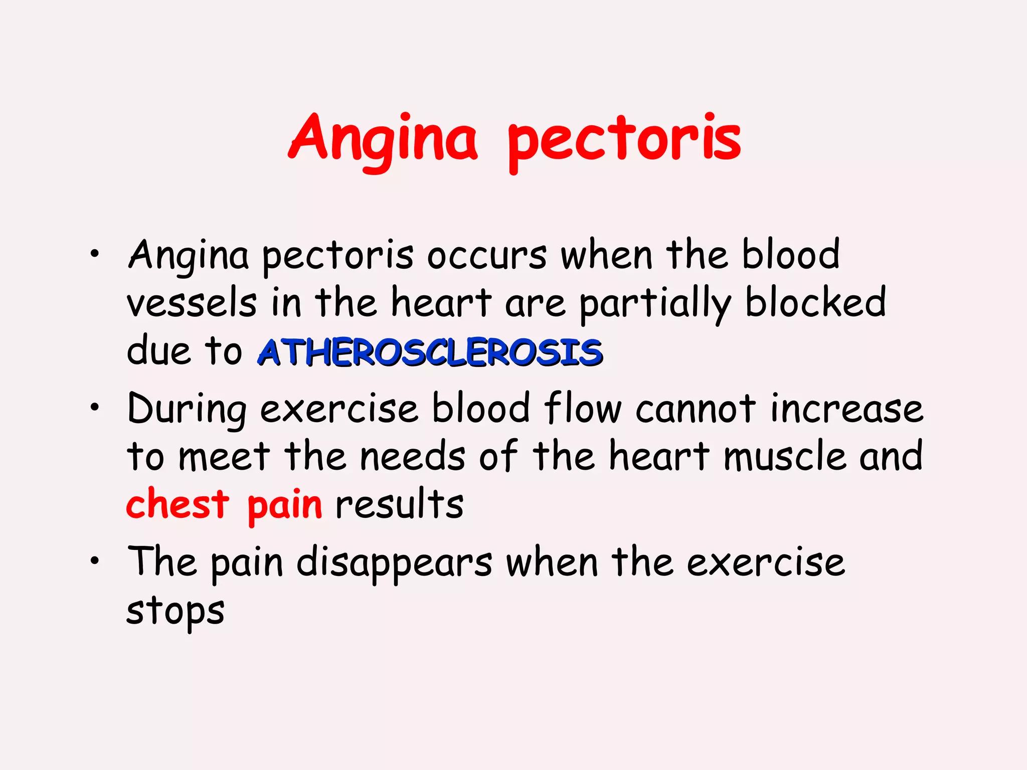 Angina pectoris Angina pectoris occurs when the blood vessels in the heart are partially blocked due to  ATHEROSCLEROSIS During exercise blood flow cannot increase to meet the needs of the heart muscle and  chest pain  results The pain disappears when the exercise stops 