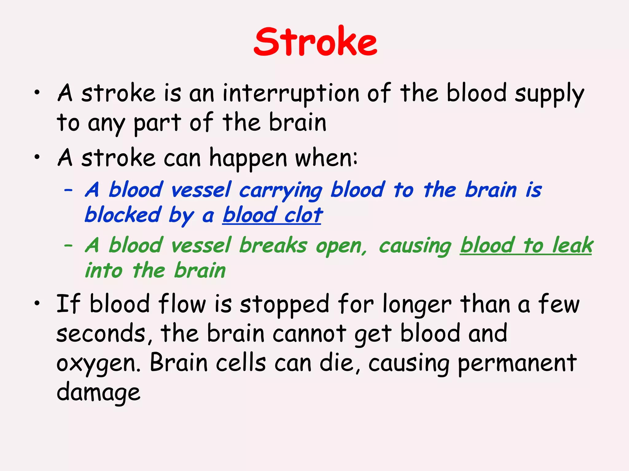 Stroke A stroke is an interruption of the blood supply to any part of the brain A stroke can happen when: A blood vessel carrying blood to the brain is blocked by a  blood clot A blood vessel breaks open, causing  blood to leak  into the brain If blood flow is stopped for longer than a few seconds, the brain cannot get blood and oxygen. Brain cells can die, causing permanent damage 