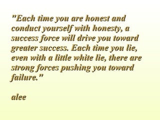 &quot;Each time you are honest and conduct yourself with honesty, a success force will drive you toward greater success. Each time you lie, even with a little white lie, there are strong forces pushing you toward failure.&quot; alee 