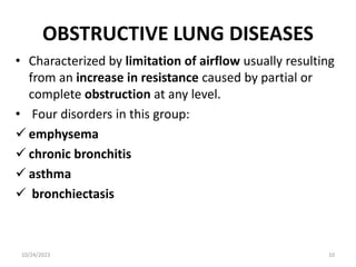 OBSTRUCTIVE LUNG DISEASES
• Characterized by limitation of airflow usually resulting
from an increase in resistance caused by partial or
complete obstruction at any level.
• Four disorders in this group:
 emphysema
 chronic bronchitis
 asthma
 bronchiectasis
10/24/2023 10
 