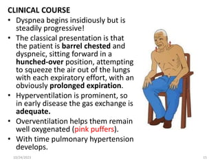 CLINICAL COURSE
• Dyspnea begins insidiously but is
steadily progressive!
• The classical presentation is that
the patient is barrel chested and
dyspneic, sitting forward in a
hunched-over position, attempting
to squeeze the air out of the lungs
with each expiratory effort, with an
obviously prolonged expiration.
• Hyperventilation is prominent, so
in early disease the gas exchange is
adequate.
• Overventilation helps them remain
well oxygenated (pink puffers).
• With time pulmonary hypertension
develops.
10/24/2023 15
 