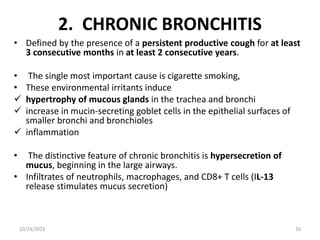 2. CHRONIC BRONCHITIS
• Defined by the presence of a persistent productive cough for at least
3 consecutive months in at least 2 consecutive years.
• The single most important cause is cigarette smoking,
• These environmental irritants induce
 hypertrophy of mucous glands in the trachea and bronchi
 increase in mucin-secreting goblet cells in the epithelial surfaces of
smaller bronchi and bronchioles
 inflammation
• The distinctive feature of chronic bronchitis is hypersecretion of
mucus, beginning in the large airways.
• Infiltrates of neutrophils, macrophages, and CD8+ T cells (IL-13
release stimulates mucus secretion)
10/24/2023 16
 