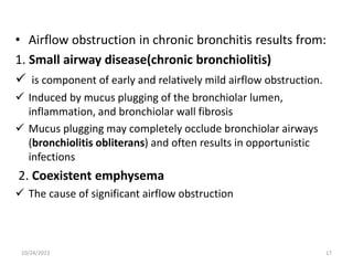 • Airflow obstruction in chronic bronchitis results from:
1. Small airway disease(chronic bronchiolitis)
 is component of early and relatively mild airflow obstruction.
 Induced by mucus plugging of the bronchiolar lumen,
inflammation, and bronchiolar wall fibrosis
 Mucus plugging may completely occlude bronchiolar airways
(bronchiolitis obliterans) and often results in opportunistic
infections
2. Coexistent emphysema
 The cause of significant airflow obstruction
10/24/2023 17
 