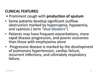 CLINICAL FEATURES:
• Prominent cough with production of sputum
• Some patients develop significant outflow
obstruction marked by hypercapnia, hypoxemia,
and cyanosis ( term "blue bloaters")
• Patients may have frequent exacerbations, more
rapid disease progression, and poorer outcomes
than those with emphysema alone
• Progressive disease is marked by the development
of pulmonary hypertension, cardiac failure,
recurrent infections, and ultimately respiratory
failure.
10/24/2023 19
 