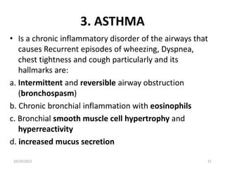 3. ASTHMA
• Is a chronic inflammatory disorder of the airways that
causes Recurrent episodes of wheezing, Dyspnea,
chest tightness and cough particularly and its
hallmarks are:
a. Intermittent and reversible airway obstruction
(bronchospasm)
b. Chronic bronchial inflammation with eosinophils
c. Bronchial smooth muscle cell hypertrophy and
hyperreactivity
d. increased mucus secretion
10/24/2023 21
 