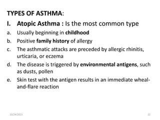 TYPES OF ASTHMA:
I. Atopic Asthma : Is the most common type
a. Usually beginning in childhood
b. Positive family history of allergy
c. The asthmatic attacks are preceded by allergic rhinitis,
urticaria, or eczema
d. The disease is triggered by environmental antigens, such
as dusts, pollen
e. Skin test with the antigen results in an immediate wheal-
and-flare reaction
10/24/2023 22
 