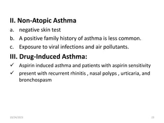 II. Non-Atopic Asthma
a. negative skin test
b. A positive family history of asthma is less common.
c. Exposure to viral infections and air pollutants.
III. Drug-Induced Asthma:
 Aspirin induced asthma and patients with aspirin sensitivity
 present with recurrent rhinitis , nasal polyps , urticaria, and
bronchospasm
10/24/2023 23
 