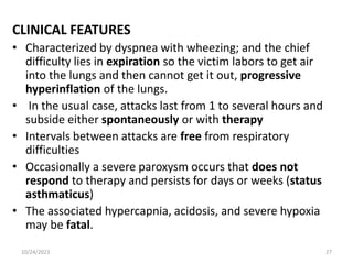 CLINICAL FEATURES
• Characterized by dyspnea with wheezing; and the chief
difficulty lies in expiration so the victim labors to get air
into the lungs and then cannot get it out, progressive
hyperinflation of the lungs.
• In the usual case, attacks last from 1 to several hours and
subside either spontaneously or with therapy
• Intervals between attacks are free from respiratory
difficulties
• Occasionally a severe paroxysm occurs that does not
respond to therapy and persists for days or weeks (status
asthmaticus)
• The associated hypercapnia, acidosis, and severe hypoxia
may be fatal.
10/24/2023 27
 
