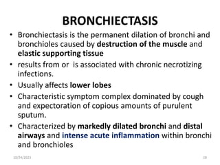BRONCHIECTASIS
• Bronchiectasis is the permanent dilation of bronchi and
bronchioles caused by destruction of the muscle and
elastic supporting tissue
• results from or is associated with chronic necrotizing
infections.
• Usually affects lower lobes
• Characteristic symptom complex dominated by cough
and expectoration of copious amounts of purulent
sputum.
• Characterized by markedly dilated bronchi and distal
airways and intense acute inflammation within bronchi
and bronchioles
10/24/2023 28
 