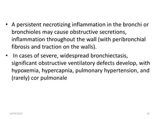 • A persistent necrotizing inflammation in the bronchi or
bronchioles may cause obstructive secretions,
inflammation throughout the wall (with peribronchial
fibrosis and traction on the walls).
• In cases of severe, widespread bronchiectasis,
significant obstructive ventilatory defects develop, with
hypoxemia, hypercapnia, pulmonary hypertension, and
(rarely) cor pulmonale
10/24/2023 30
 