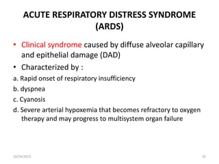 ACUTE RESPIRATORY DISTRESS SYNDROME
(ARDS)
• Clinical syndrome caused by diffuse alveolar capillary
and epithelial damage (DAD)
• Characterized by :
a. Rapid onset of respiratory insufficiency
b. dyspnea
c. Cyanosis
d. Severe arterial hypoxemia that becomes refractory to oxygen
therapy and may progress to multisystem organ failure
10/24/2023 32
 