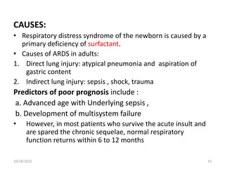 CAUSES:
• Respiratory distress syndrome of the newborn is caused by a
primary deficiency of surfactant.
• Causes of ARDS in adults:
1. Direct lung injury: atypical pneumonia and aspiration of
gastric content
2. Indirect lung injury: sepsis , shock, trauma
Predictors of poor prognosis include :
a. Advanced age with Underlying sepsis ,
b. Development of multisystem failure
• However, in most patients who survive the acute insult and
are spared the chronic sequelae, normal respiratory
function returns within 6 to 12 months
10/24/2023 33
 