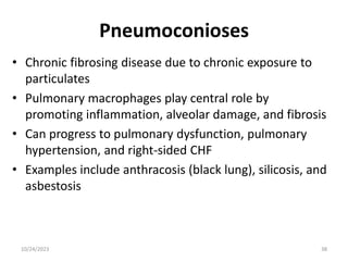 Pneumoconioses
• Chronic fibrosing disease due to chronic exposure to
particulates
• Pulmonary macrophages play central role by
promoting inflammation, alveolar damage, and fibrosis
• Can progress to pulmonary dysfunction, pulmonary
hypertension, and right-sided CHF
• Examples include anthracosis (black lung), silicosis, and
asbestosis
10/24/2023 38
 
