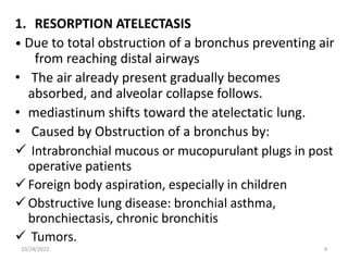 1. RESORPTION ATELECTASIS
• Due to total obstruction of a bronchus preventing air
from reaching distal airways
• The air already present gradually becomes
absorbed, and alveolar collapse follows.
• mediastinum shifts toward the atelectatic lung.
• Caused by Obstruction of a bronchus by:
 Intrabronchial mucous or mucopurulant plugs in post
operative patients
Foreign body aspiration, especially in children
Obstructive lung disease: bronchial asthma,
bronchiectasis, chronic bronchitis
 Tumors.
10/24/2023 4
 