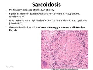 Sarcoidosis
• Multisystemic disease of unknown etiology
• Higher incidence in Scandinavian and African-American population,
usually <40 yr
• Lung tissue contains high levels of CD4+ TH1 cells and associated cytokines
(IFNγ & IL-2)
• Characterized by formation of non-caseating granulomas and interstitial
fibrosis
10/24/2023 42
 