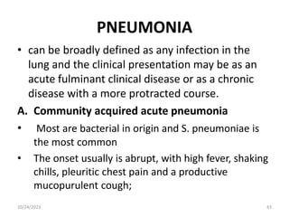 PNEUMONIA
• can be broadly defined as any infection in the
lung and the clinical presentation may be as an
acute fulminant clinical disease or as a chronic
disease with a more protracted course.
A. Community acquired acute pneumonia
• Most are bacterial in origin and S. pneumoniae is
the most common
• The onset usually is abrupt, with high fever, shaking
chills, pleuritic chest pain and a productive
mucopurulent cough;
10/24/2023 43
 