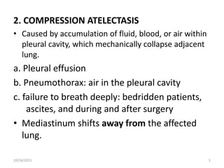 2. COMPRESSION ATELECTASIS
• Caused by accumulation of fluid, blood, or air within
pleural cavity, which mechanically collapse adjacent
lung.
a. Pleural effusion
b. Pneumothorax: air in the pleural cavity
c. failure to breath deeply: bedridden patients,
ascites, and during and after surgery
• Mediastinum shifts away from the affected
lung.
10/24/2023 5
 