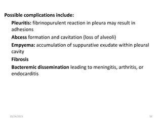 Possible complications include:
Pleuritis: fibrinopurulent reaction in pleura may result in
adhesions
Abcess formation and cavitation (loss of alveoli)
Empyema: accumulation of suppurative exudate within pleural
cavity
Fibrosis
Bacteremic dissemination leading to meningitis, arthritis, or
endocarditis
10/24/2023 50
 