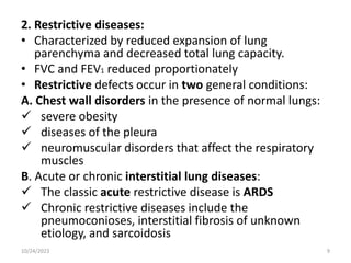 2. Restrictive diseases:
• Characterized by reduced expansion of lung
parenchyma and decreased total lung capacity.
• FVC and FEV1 reduced proportionately
• Restrictive defects occur in two general conditions:
A. Chest wall disorders in the presence of normal lungs:
 severe obesity
 diseases of the pleura
 neuromuscular disorders that affect the respiratory
muscles
B. Acute or chronic interstitial lung diseases:
 The classic acute restrictive disease is ARDS
 Chronic restrictive diseases include the
pneumoconioses, interstitial fibrosis of unknown
etiology, and sarcoidosis
10/24/2023 9
 
