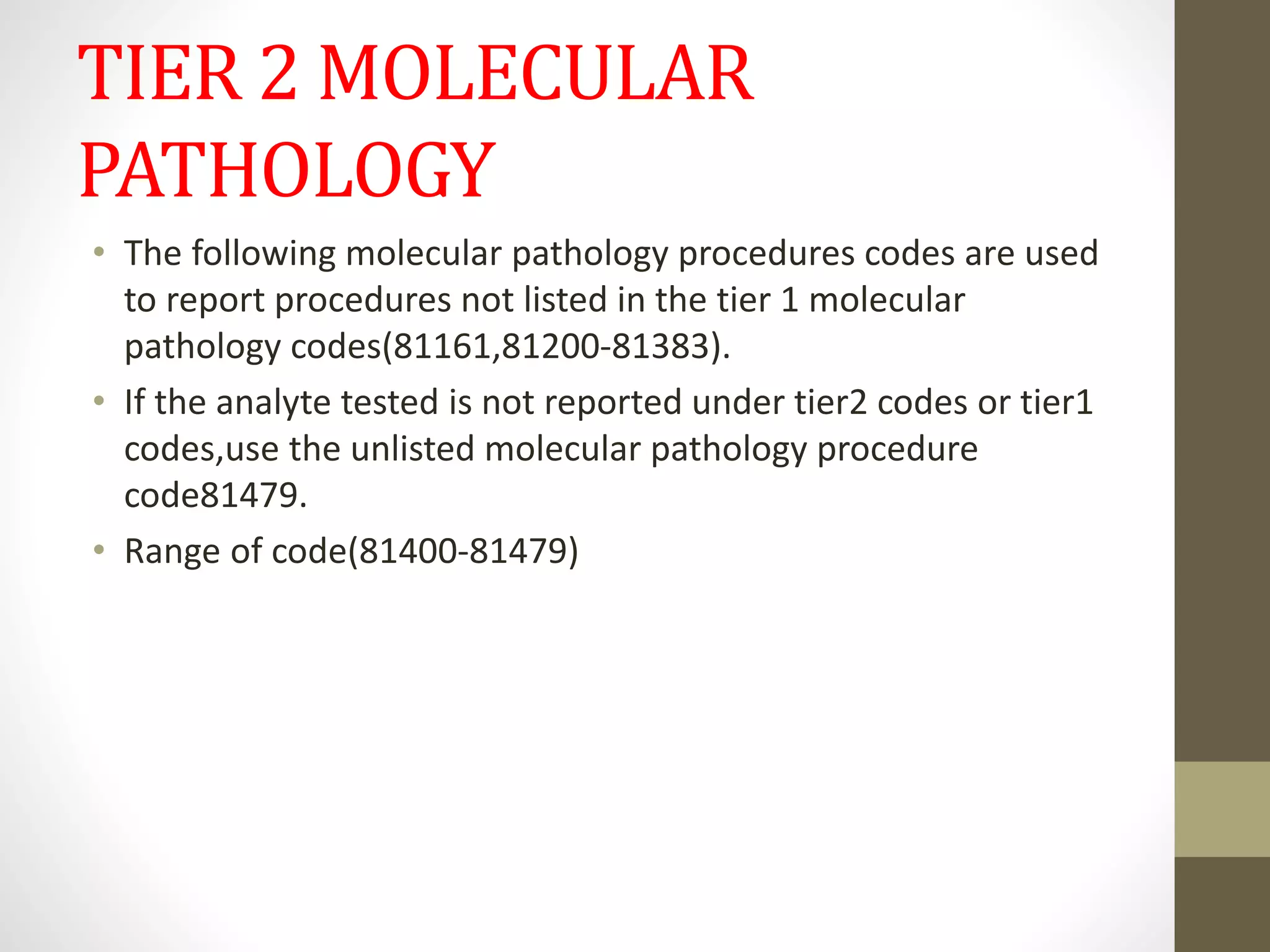 TIER 2 MOLECULAR
PATHOLOGY
• The following molecular pathology procedures codes are used
to report procedures not listed in the tier 1 molecular
pathology codes(81161,81200-81383).
• If the analyte tested is not reported under tier2 codes or tier1
codes,use the unlisted molecular pathology procedure
code81479.
• Range of code(81400-81479)
 