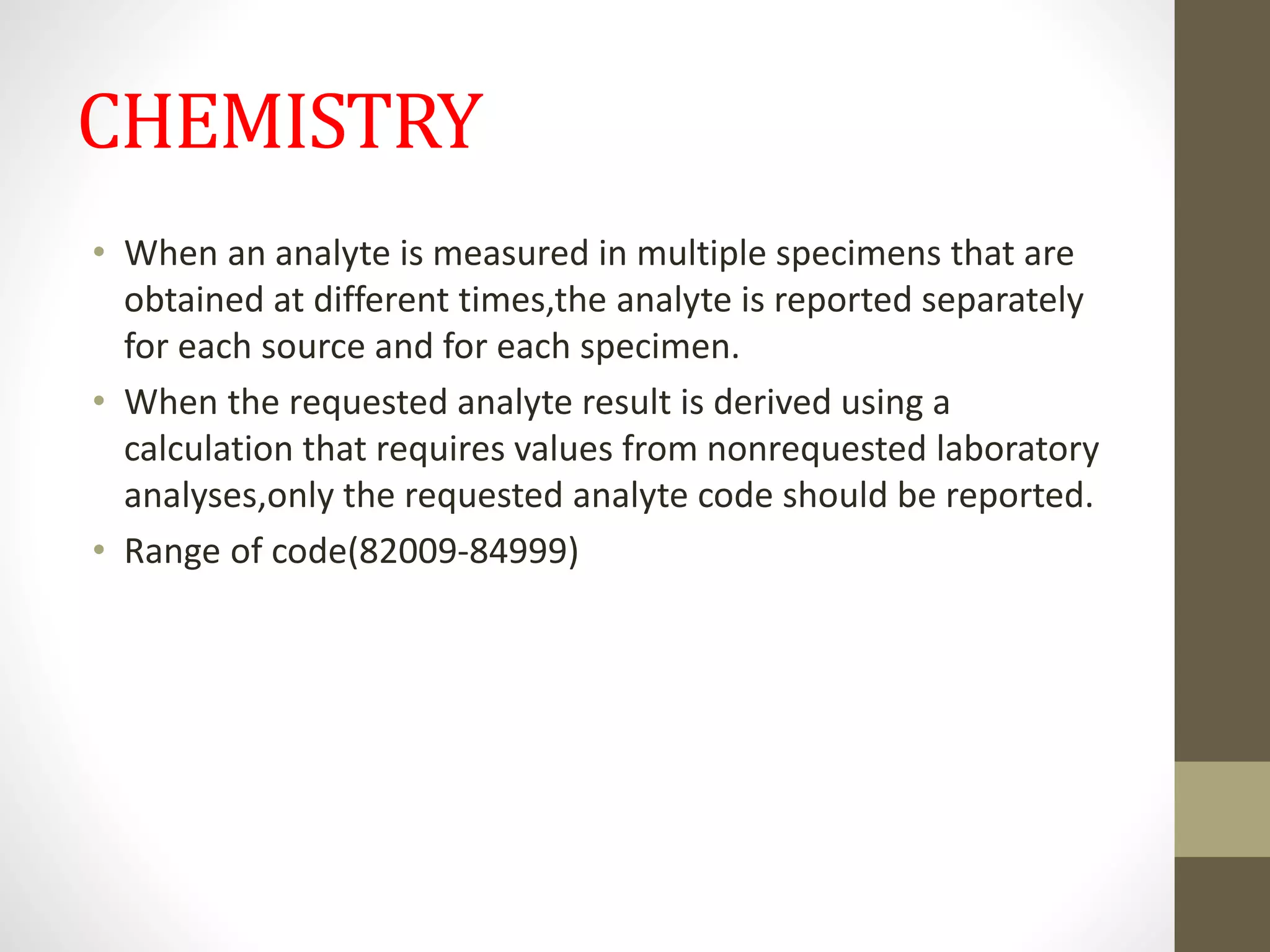 CHEMISTRY
• When an analyte is measured in multiple specimens that are
obtained at different times,the analyte is reported separately
for each source and for each specimen.
• When the requested analyte result is derived using a
calculation that requires values from nonrequested laboratory
analyses,only the requested analyte code should be reported.
• Range of code(82009-84999)
 