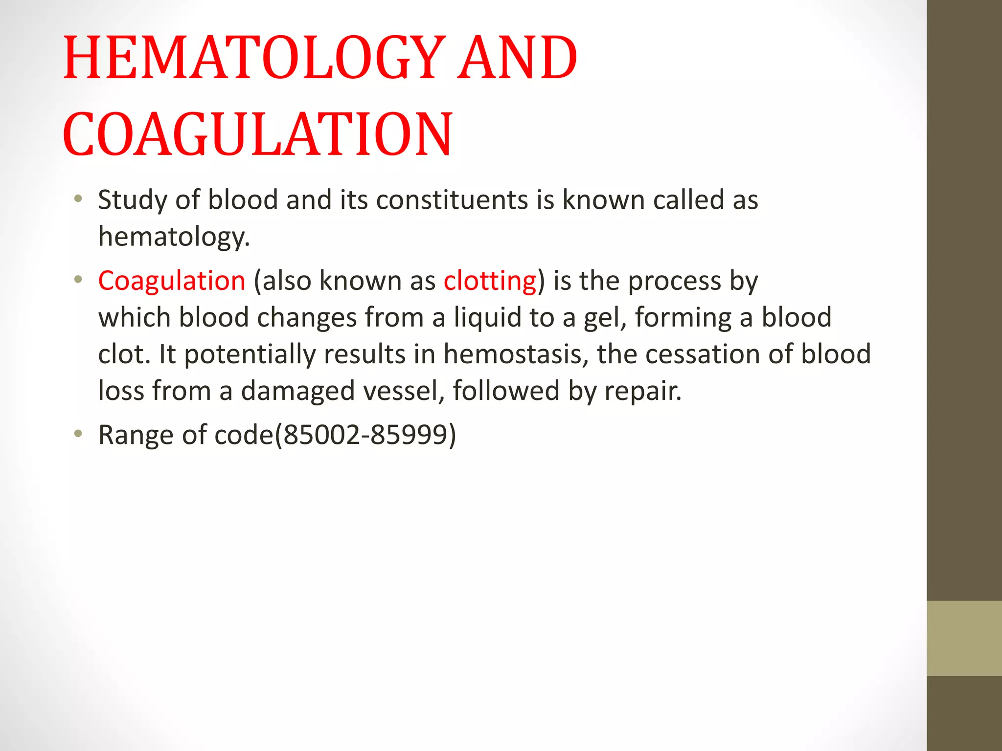 HEMATOLOGY AND
COAGULATION
• Study of blood and its constituents is known called as
hematology.
• Coagulation (also known as clotting) is the process by
which blood changes from a liquid to a gel, forming a blood
clot. It potentially results in hemostasis, the cessation of blood
loss from a damaged vessel, followed by repair.
• Range of code(85002-85999)
 