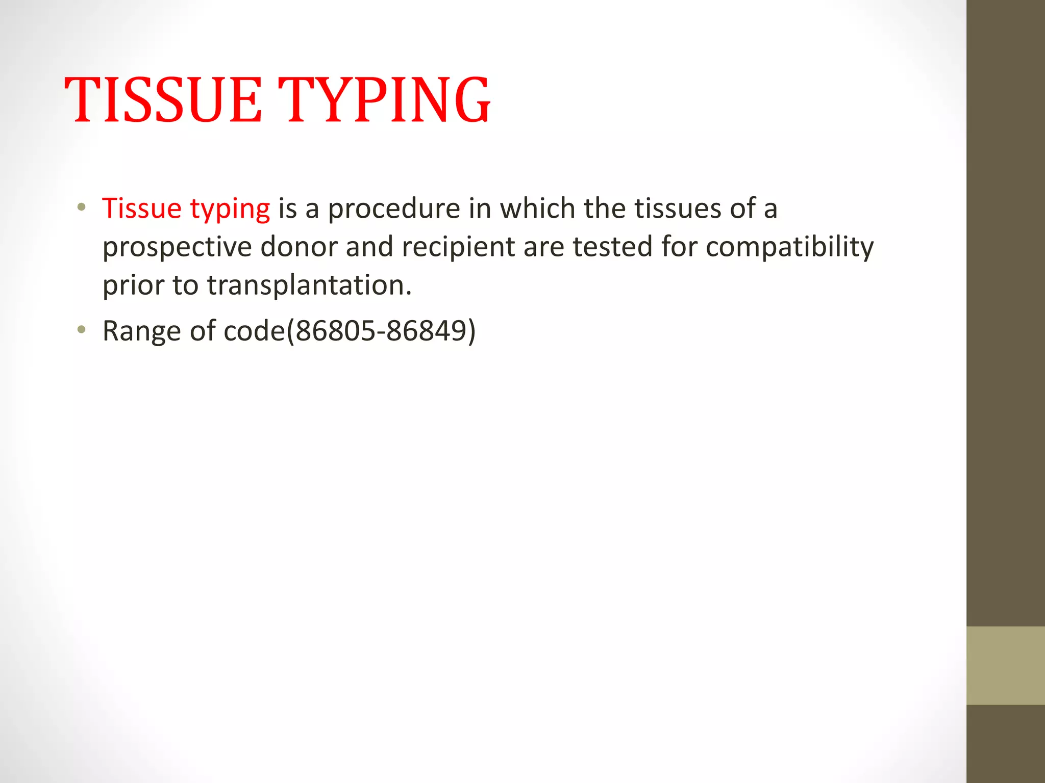 TISSUE TYPING
• Tissue typing is a procedure in which the tissues of a
prospective donor and recipient are tested for compatibility
prior to transplantation.
• Range of code(86805-86849)
 