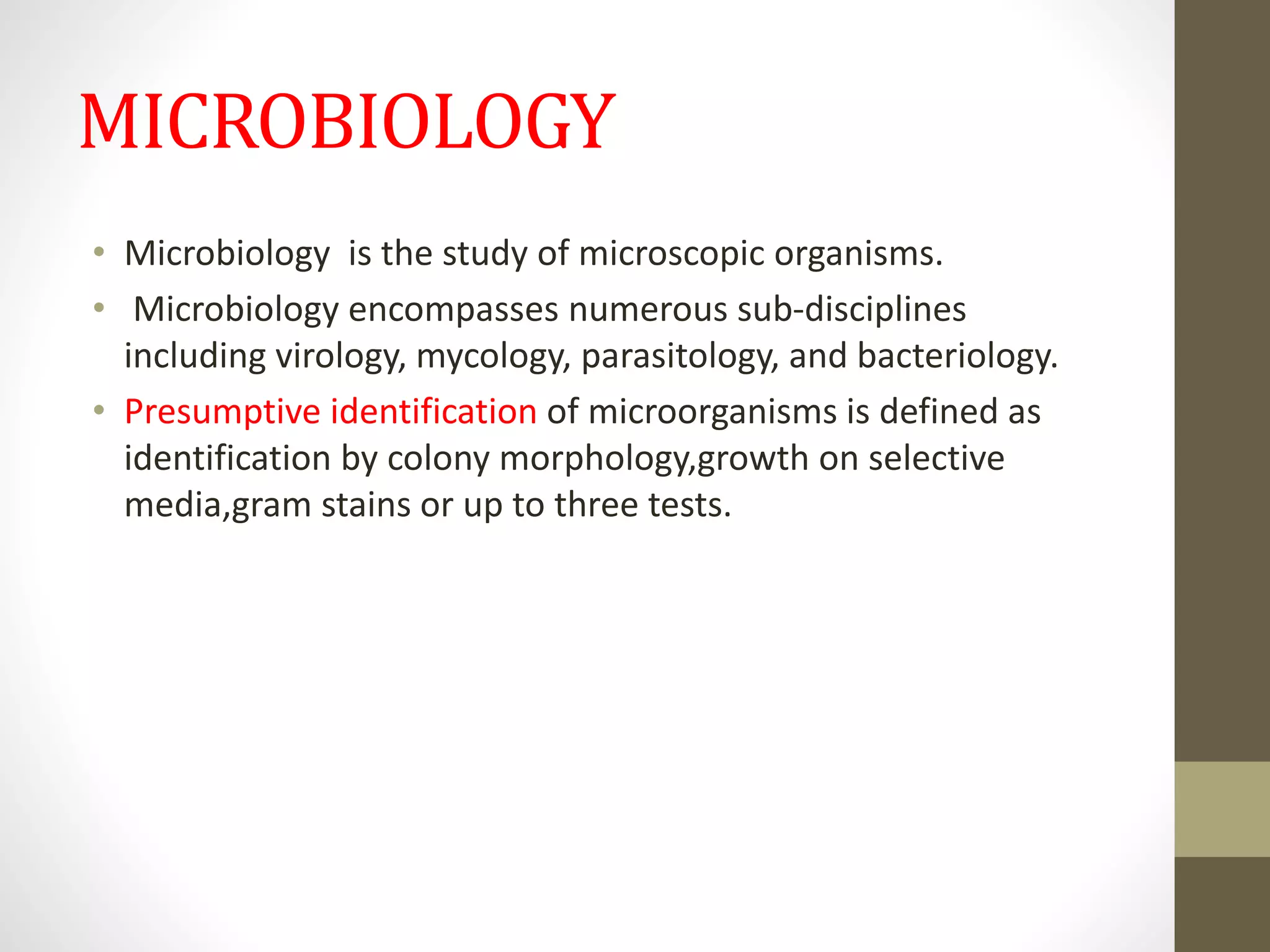MICROBIOLOGY
• Microbiology is the study of microscopic organisms.
• Microbiology encompasses numerous sub-disciplines
including virology, mycology, parasitology, and bacteriology.
• Presumptive identification of microorganisms is defined as
identification by colony morphology,growth on selective
media,gram stains or up to three tests.
 