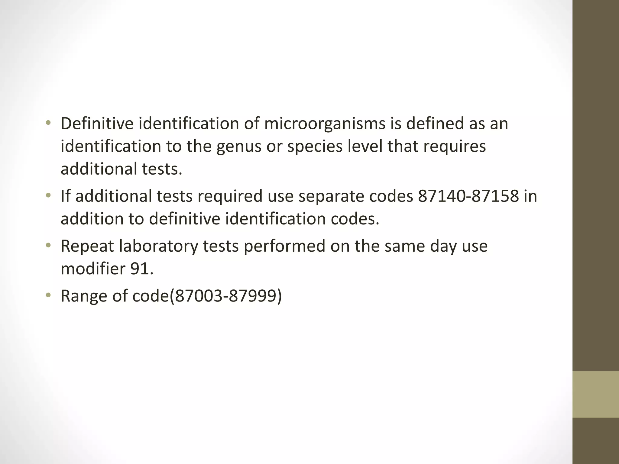 • Definitive identification of microorganisms is defined as an
identification to the genus or species level that requires
additional tests.
• If additional tests required use separate codes 87140-87158 in
addition to definitive identification codes.
• Repeat laboratory tests performed on the same day use
modifier 91.
• Range of code(87003-87999)
 