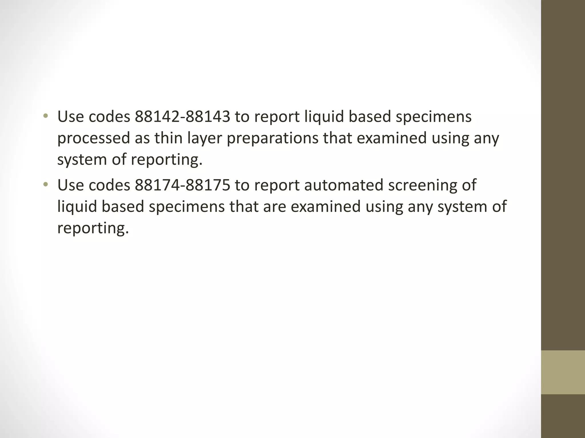 • Use codes 88142-88143 to report liquid based specimens
processed as thin layer preparations that examined using any
system of reporting.
• Use codes 88174-88175 to report automated screening of
liquid based specimens that are examined using any system of
reporting.
 