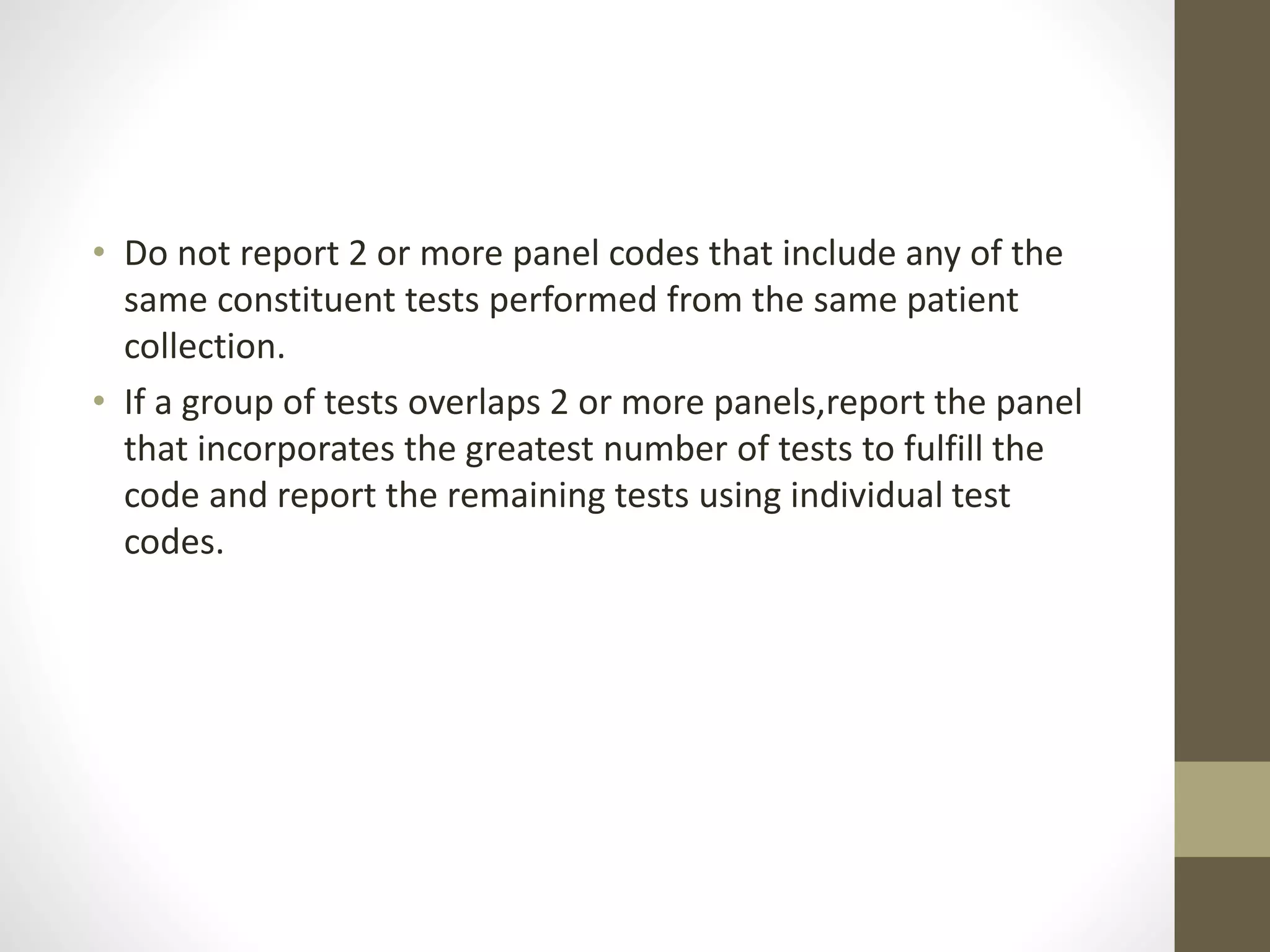 • Do not report 2 or more panel codes that include any of the
same constituent tests performed from the same patient
collection.
• If a group of tests overlaps 2 or more panels,report the panel
that incorporates the greatest number of tests to fulfill the
code and report the remaining tests using individual test
codes.
 