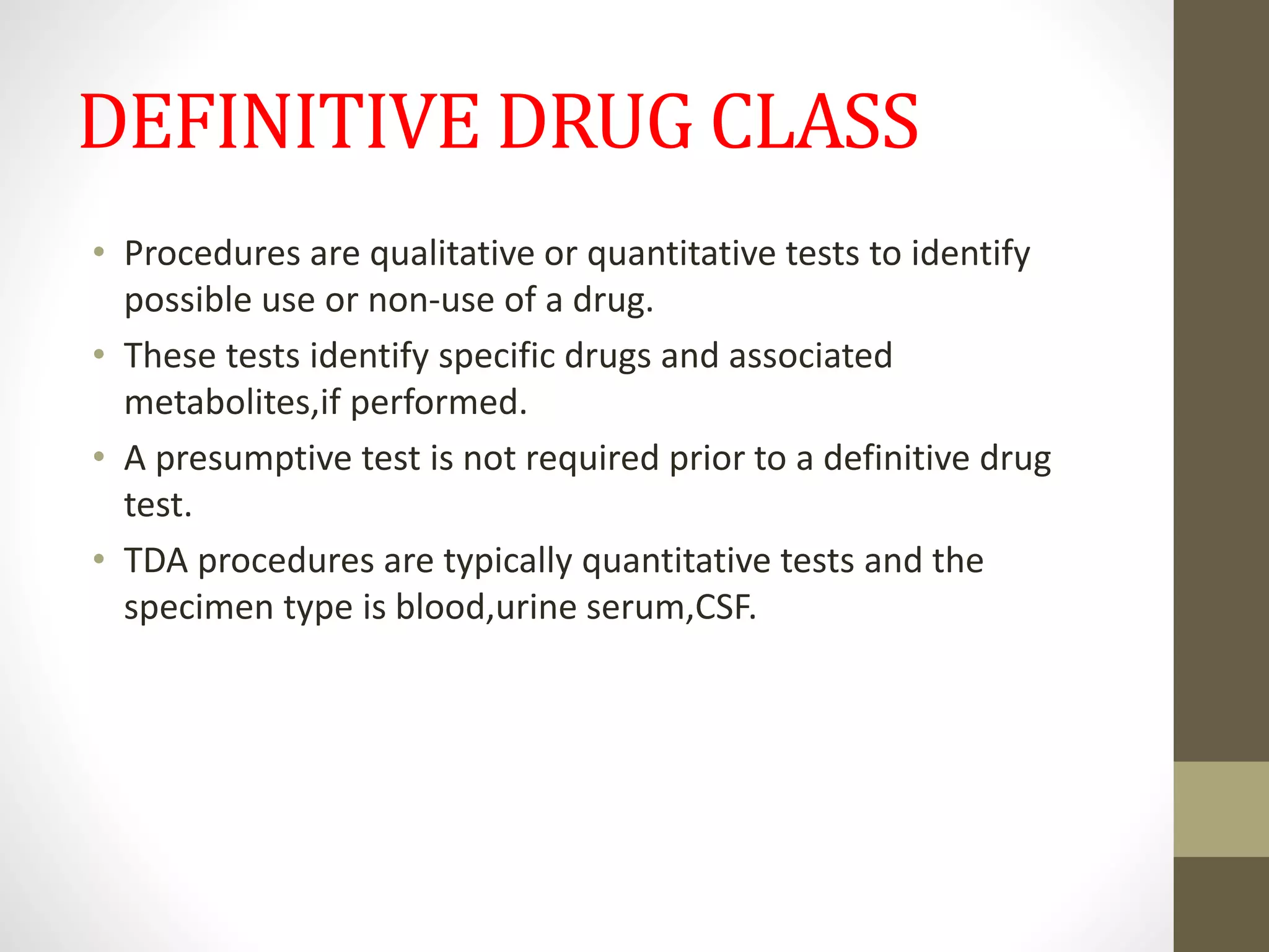 DEFINITIVE DRUG CLASS
• Procedures are qualitative or quantitative tests to identify
possible use or non-use of a drug.
• These tests identify specific drugs and associated
metabolites,if performed.
• A presumptive test is not required prior to a definitive drug
test.
• TDA procedures are typically quantitative tests and the
specimen type is blood,urine serum,CSF.
 