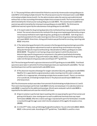 13 . D The youngchildwas administeredthe Poliovirusvaccine byintramuscularroute guidingyouto
code 90713 eliminatingmultiple choiceB.The influenzavaccine wasforintranasal route iscode 90660
eliminatingmultiple choicesA andD. For the administrationcodesthe vaccineswereadministered
withoutface-to-face counselingeliminatingmultiple choice answersA andB. The firstvaccinationwas
administeredbythe intramuscularroute guidingyoutocode 90471. The secondvaccine (additional
vaccine) wasadministeredbythe intranasal route guidingyoutocode 90474. The thirdvaccine
(additional vaccine) isgivenbythe subcutaneousroute guidingyoutocode 90472.
14. A To reportcodesfor drug testingdependsonthe methodandhow manydrug classesare to be
tested.The scenariodocumentsthe methodof the drugscreeningbeingperformedbyusingan
immunoassaymethodoneachsingle drugclass,guidingyoutocode 80101. Each drug classis
reportedseparatelyforthiscode meaningsince there are three drugclassesbeingtestedyou
will report80101 three times.A drugconfirmationwasperformedforone drug,reportingcode
80102 onlyonce.
15. C The labtestbeingperformedinthisscenarioisfortherapeuticdrugmonitoringtoassistthe
physicianindrugregimenadjustmenttoreachan optimal drug concentrationensuringan
adequate therapeuticresponsewithoutdrug-inducedadverse effects,guidingyoutocodes
80150-80299. The patientisnot havinga drug screeningtestinwhichthe physicianis
determiningaspecificdrugpresentornotpresentin the patient(qualitative) eliminating
multiple choice answerA.Drugconfirmationcode,80102, is onlyusedwiththe drugtesting
codesnot therapeuticdrugassaycodesaccordingto CPT ® guidelines.
16.D The test beingperformedisaglucose tolerance test(GTT) guidingyoutocode 82951. Five blood
specimenswere takeninwhichthe firstthree bloodspecimensare reportedwithcode 82951. The last
twobloodspecimenswill be reportedwithcode 82952 twice.
17. B The physicianrequestsabloodgasfor oxygen saturation(0₂) only,guidingyoutocode 82810.
Modifier51 is appendedtosurgical procedure codesmeaningsince thiscode isalabcode
modifier51is inappropriate,eliminatingmultiplechoice answersA andC. There isno mention
of an outside lab,eliminatingmultiplechoice D.The physicianwouldreport36600 forthe
arterial puncture.
18.B The chromosome analysiswastakenfromamnioticfluideliminatingmultiplechoicesA,CandD.
There were twokaryotypesperformed.Code 88267 onlyhas one karyotype initscode descriptionso
code 88280 isreportedforthe additional karyotype.30 cellswere analyzedinwhichcode 88285 is
reportedforthe additional cellsoverthe initial15 cell count.
19. B Spermisolationisperformed.Spermwashingreferstoseparatingthe spermfromsemenand
gettingridof deador slow-movingspermaswell asadditional chemicalsthatmayimpair
fertilization(89260).Afterthisisdone eachegg isinjectedwithspermforfertilization.A needle
isinsertedthroughthe egg’soutershell intothe cytoplasmof the eggfor10 oocytesorless
(89280).
20. A In the CPT® index,lookupPathology/Surgical/Consultation.Youare referredto88321-88325.
88325 isthe correct code.Accordingto CPT® guidelines,“Code 88325 is usedfora more
 