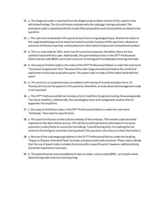 31. a. The diagnosiscode isreportedfromthe diagnosisdescriptionsectionof this reportorthe
definitivefindings.The clinical historyindicateswhythe cytologyisbeingevaluated.The
procedure code isreportedwiththe simple filterpreparationandinterpretationasstatedinthe
question.
32. c. The specimenevaluatedinthisquestionwasfroma lungwedge biopsy.Review the codesin
the surgical pathologysectionbasedonanatomyand/orlocationof the specimen,absence or
presence of disease reported,and/orphysician’sdescriptionof specimenreceivedandstudied.
33. d. Thisisa new code for 2011 andis outof numerical sequence;therefore,there are two
symbolslistedwiththiscode.Additionally,the parenthetical notesinthe CPT® Professional
Editionbelowcode 80101 assistwithselectionof testingwithmultiplexedscreeningmethods.
34. b. One wayto findthiscode in the index of the CPT® Professional Editionisunderthe mainterm
“Evocative/SuppressionTest.”Review of the code range providedwill leadtothe combined
rapidanteriorpituitaryevaluationpanel.Thispanel code includesall the codeslistedwiththe
panel.
35. b. Thisservice isa comprehensive consultationwithreviewof recordsandspecimens.Dr.
Thomasdid notsee the patientinthisquestion;therefore,anevaluationandmanagementcode
isnot reported.
36. c. The CPT® ProfessionalEditionincludesalistof modifiersforgenetictesting.ReviewAppendix
I for these modifiers.Additionally,the subcategorynoteswithcytogeneticstudiesreferto
Appendix Iformodifiers.
37. c. One way to findthese codesinthe CPT® Professional Editionisunderthe mainterm
“Antibody,”thenlookforspecifictests.
38. a. Thisquestionfocusesonthe culture anddaysof the embryos.The transfercode wouldbe
reportedonthe date of that service.(The abilitytoselectpertinentinformationfromexam
questionsisakeyfactor to successful testtaking.Tobuildtestingskills,tryreadingthe last
sentence firsttofigure outwhatisbeingaskedinthe question,thenfocusonthatinformation.)
39. a. Reviewof the subcategoryguidelinesinthe CPT® ProfessionalEditionunderthe heading
“Organ or Disease-OrientedPanel”providesassistance withcode selection.These notesindicate
that the use of panel codesincludesthe testswithinaspecificpanel;however,additional tests
shouldbe reportedasnecessary.
40. b. The parenthetical notesprovidedwithadd-oncodes,suchascode 82952, are helpful when
determiningcode selectionandreporting.
 