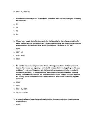 D. 88331-26, 88333-26
4. Whichmodifierwouldyou use to report with code 88239 ifthe test was lookingfor hereditary
breast cancer?
A. OB
B. 59
C. 91
D. OA
5. Marvin had a breath alcohol test completedat the hospital after the police arrestedhim for
racing his four-wheelerpasta McDonald’s drive through window. Marvin’sbreath alcohol test
was mathematically calculated.How would you report the calculationon this test?
A. 82075
B. 82075 x 2
C. 82075, 82355
D. 82355
6. Dr. Monday provideda comprehensive clinical pathologyconsultationat the requestof Dr.
Adams. This requestwas regarding a patientwith various infections,drugallergies,skinrash,
and Down’s syndrome.The patient is inthe hospital intensive care unitbeingtreated with
intravenousantibiotics.Dr. Monday did not see the patient but he reviewedthe patient’s
history, complexmedical records,and provideda written report back to Dr. Adams regarding
his findingsand recommendationsforfurther treatment.How wouldDr. Monday report his
services?
A. 80502
B. 99244
C. 99244-25, 80502
D. 99255-25, 80500
7. A patient had a semi-quantitative urinalysisforinfectiousagentdetection.Howshould you
report this test?
A. 81050
 