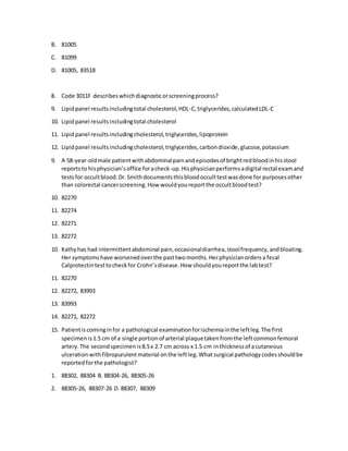 B. 81005
C. 81099
D. 81005, 83518
8. Code 3011F describeswhichdiagnosticorscreeningprocess?
9. Lipidpanel resultsincludingtotal cholesterol,HDL-C,triglycerides,calculatedLDL-C
10. Lipidpanel resultsincludingtotal cholesterol
11. Lipidpanel resultsincludingcholesterol,triglycerides,lipoprotein
12. Lipidpanel resultsincludingcholesterol,triglycerides,carbondioxide,glucose,potassium
9. A 58-year-oldmale patientwithabdominalpainandepisodesof brightredbloodinhisstool
reportsto hisphysician’soffice foracheck-up.Hisphysicianperformsadigital rectal examand
testsfor occultblood.Dr.Smithdocumentsthisbloodocculttestwasdone for purposesother
than colorectal cancerscreening.How wouldyoureportthe occultbloodtest?
10. 82270
11. 82274
12. 82271
13. 82272
10. Kathyhas had intermittentabdominal pain,occasionaldiarrhea,stoolfrequency,andbloating.
Her symptomshave worsenedoverthe pasttwomonths.Herphysicianordersa fecal
Calprotectintesttocheckfor Crohn’sdisease.How shouldyoureportthe labtest?
11. 82270
12. 82272, 83993
13. 83993
14. 82271, 82272
15. Patientiscominginfor a pathological examinationforischemiainthe leftleg.The first
specimenis1.5 cm of a single portionof arterial plaquetakenfromthe leftcommonfemoral
artery.The secondspecimenis8.5x 2.7 cm across x 1.5 cm inthicknessof acutaneous
ulcerationwithfibropurulentmaterial onthe leftleg.Whatsurgical pathologycodesshouldbe
reportedforthe pathologist?
1. 88302, 88304 B. 88304-26, 88305-26
2. 88305-26, 88307-26 D. 88307, 88309
 