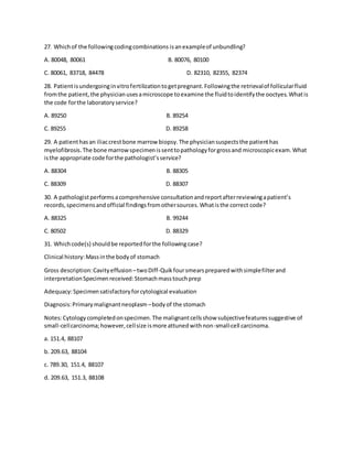 27. Whichof the followingcodingcombinations isanexampleof unbundling?
A. 80048, 80061 B. 80076, 80100
C. 80061, 83718, 84478 D. 82310, 82355, 82374
28. Patientisundergoinginvitrofertilizationtogetpregnant.Followingthe retrievalof follicularfluid
fromthe patient,the physicianusesamicroscope toexamine the fluidtoidentifythe ooctyes.Whatis
the code forthe laboratoryservice?
A. 89250 B. 89254
C. 89255 D. 89258
29. A patienthasan iliaccrestbone marrow biopsy.The physiciansuspectsthe patienthas
myelofibrosis.The bone marrowspecimenissenttopathologyforgrossand microscopicexam.What
isthe appropriate code forthe pathologist’sservice?
A. 88304 B. 88305
C. 88309 D. 88307
30. A pathologistperformsacomprehensive consultationandreportafterreviewingapatient’s
records,specimensandofficial findingsfromothersources.Whatisthe correct code?
A. 88325 B. 99244
C. 80502 D. 88329
31. Whichcode(s) shouldbe reportedforthe followingcase?
Clinical history:Massinthe bodyof stomach
Gross description:Cavityeffusion –twoDiff-Quikfoursmearspreparedwithsimplefilterand
interpretationSpecimenreceived:Stomachmasstouchprep
Adequacy:Specimensatisfactoryforcytological evaluation
Diagnosis:Primarymalignantneoplasm –bodyof the stomach
Notes:Cytologycompletedonspecimen.The malignantcellsshow subjectivefeaturessuggestive of
small-cellcarcinoma;however,cellsize ismore attunedwithnon-small-cell carcinoma.
a. 151.4, 88107
b. 209.63, 88104
c. 789.30, 151.4, 88107
d. 209.63, 151.3, 88108
 