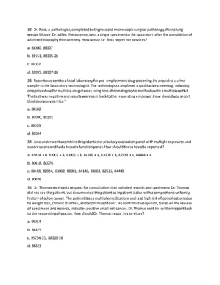 32. Dr. Ross,a pathologist,completedbothgrossandmicroscopicsurgical pathologyafteralung
wedge biopsy.Dr.Miles,the surgeon,sentasingle specimentothe laboratoryafterthe completionof
a limitedbiopsybythoracotomy.Howwould Dr.Rossreportherservices?
a. 88300, 88307
b. 32151, 88305-26
c. 88307
d. 32095, 88307-26
33. Robertwas senttoa local laboratoryforpre-employmentdrugscreening.He providedaurine
sample tothe laboratorytechnologist.The technologistcompleted aqualitativescreening,including
one procedure formultiple drugclassesusingnon-chromatographicmethodswithamultiplexedkit.
The test wasnegative andresultswere sentbacktothe requestingemployer.How shouldyoureport
thislaboratoryservice?
a. 80102
b. 80100, 80101
c. 80103
d. 80104
34. Jane underwentacombinedrapidanteriorpituitaryevaluationpanel withmultipleexposuresand
suppressionsandhada hepaticfunctionpanel.How shouldthese testsbe reported?
a. 82024 x 4, 83002 x 4, 83001 x 4, 84146 x 4, 83003 x 4, 82533 x 4, 84443 x 4
b. 80418, 80076
c. 80418, 82024, 83002, 83001, 84146, 83003, 82533, 84443
d. 80076
35. Dr. Thomasreceivedarequestforconsultationthatincludedrecordsandspecimens.Dr.Thomas
didnot see the patient,butdocumentedthe patientasinpatientstatuswithacomprehensive family
historyof coloncancer. The patienttakesmultiplemedicationsandisat highriskof complicationsdue
to weightloss,chronicdiarrhea,andacontinuedfever.Hisconfirmative opinion,basedonthe review
of specimensandrecords,indicatespositive small-cellcancer.Dr.Thomassenthis writtenreportback
to the requestingphysician.HowshouldDr.Thomasreporthisservices?
a. 99254
b. 88325
c. 99254-25, 88325-26
d. 88323
 