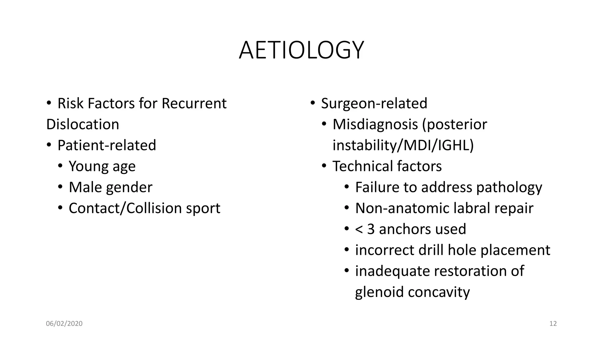 AETIOLOGY
• Risk Factors for Recurrent
Dislocation
• Patient-related
• Young age
• Male gender
• Contact/Collision sport
• Surgeon-related
• Misdiagnosis (posterior
instability/MDI/IGHL)
• Technical factors
• Failure to address pathology
• Non-anatomic labral repair
• < 3 anchors used
• incorrect drill hole placement
• inadequate restoration of
glenoid concavity
06/02/2020 12
 