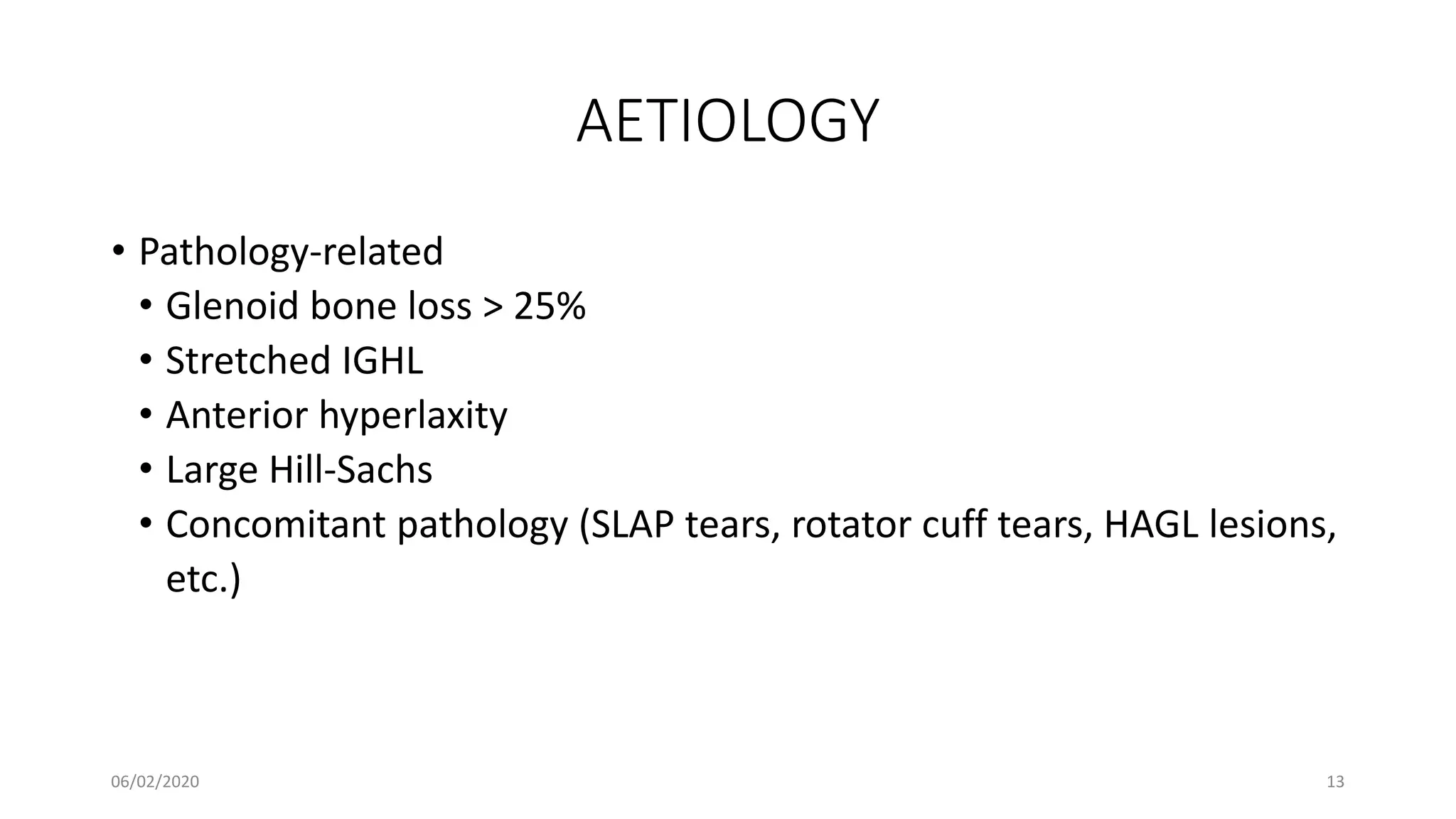 AETIOLOGY
• Pathology-related
• Glenoid bone loss > 25%
• Stretched IGHL
• Anterior hyperlaxity
• Large Hill-Sachs
• Concomitant pathology (SLAP tears, rotator cuff tears, HAGL lesions,
etc.)
06/02/2020 13
 