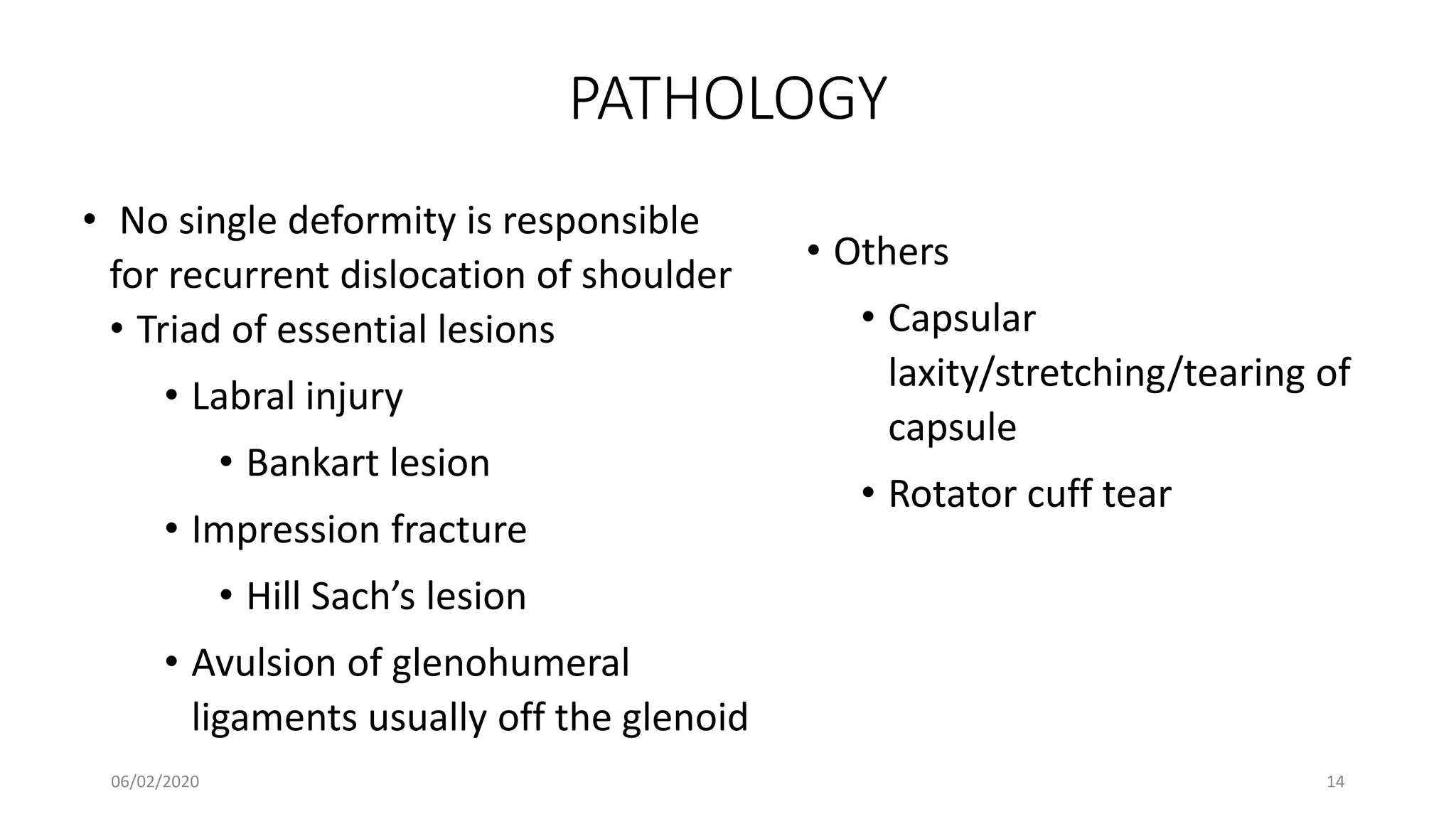 PATHOLOGY
• No single deformity is responsible
for recurrent dislocation of shoulder
• Triad of essential lesions
• Labral injury
• Bankart lesion
• Impression fracture
• Hill Sach’s lesion
• Avulsion of glenohumeral
ligaments usually off the glenoid
• Others
• Capsular
laxity/stretching/tearing of
capsule
• Rotator cuff tear
06/02/2020 14
 