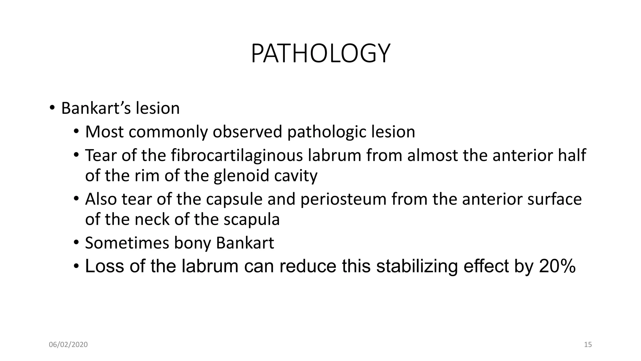 PATHOLOGY
• Bankart’s lesion
• Most commonly observed pathologic lesion
• Tear of the fibrocartilaginous labrum from almost the anterior half
of the rim of the glenoid cavity
• Also tear of the capsule and periosteum from the anterior surface
of the neck of the scapula
• Sometimes bony Bankart
• Loss of the labrum can reduce this stabilizing effect by 20%
06/02/2020 15
 