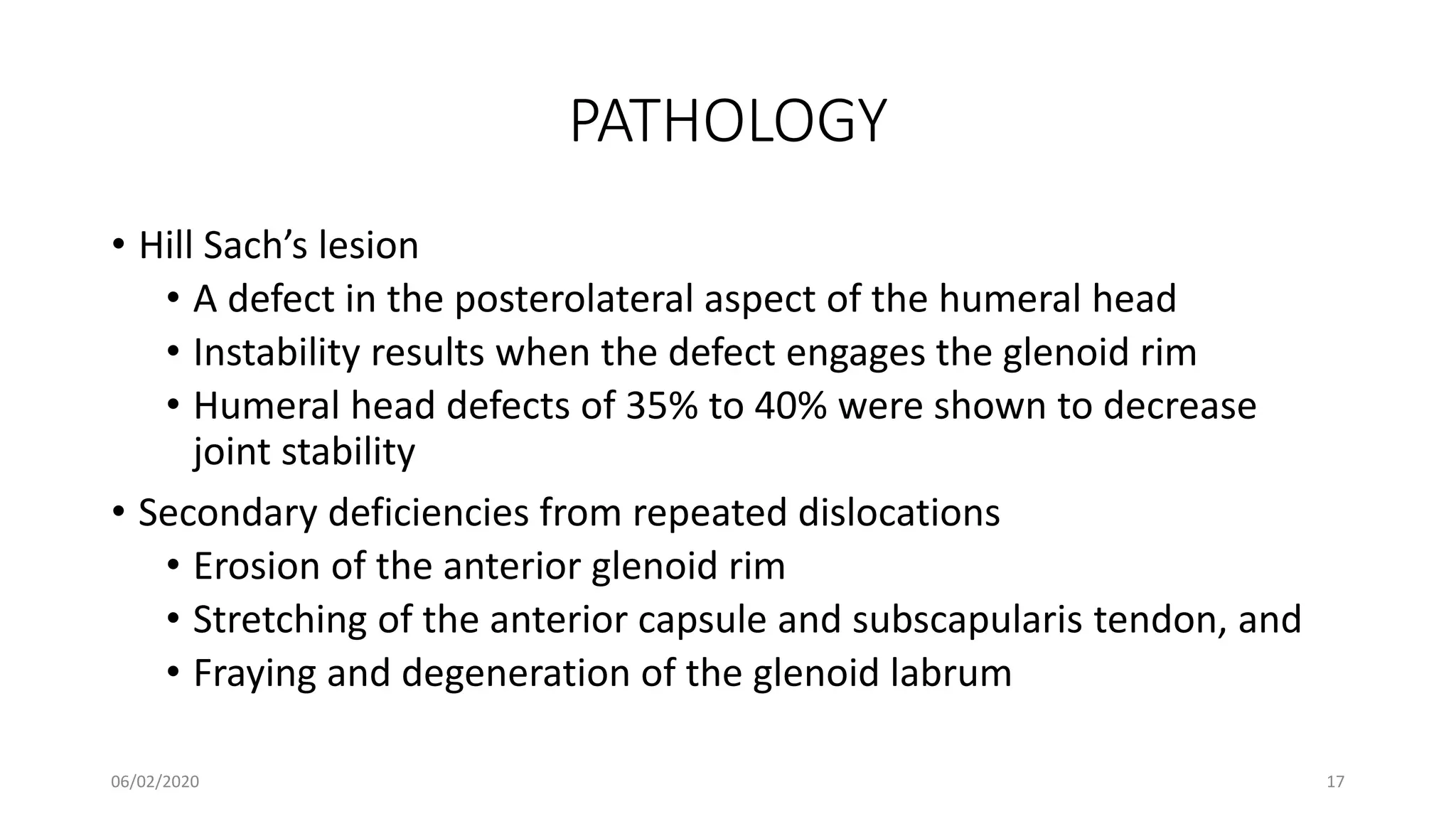 PATHOLOGY
• Hill Sach’s lesion
• A defect in the posterolateral aspect of the humeral head
• Instability results when the defect engages the glenoid rim
• Humeral head defects of 35% to 40% were shown to decrease
joint stability
• Secondary deficiencies from repeated dislocations
• Erosion of the anterior glenoid rim
• Stretching of the anterior capsule and subscapularis tendon, and
• Fraying and degeneration of the glenoid labrum
06/02/2020 17
 