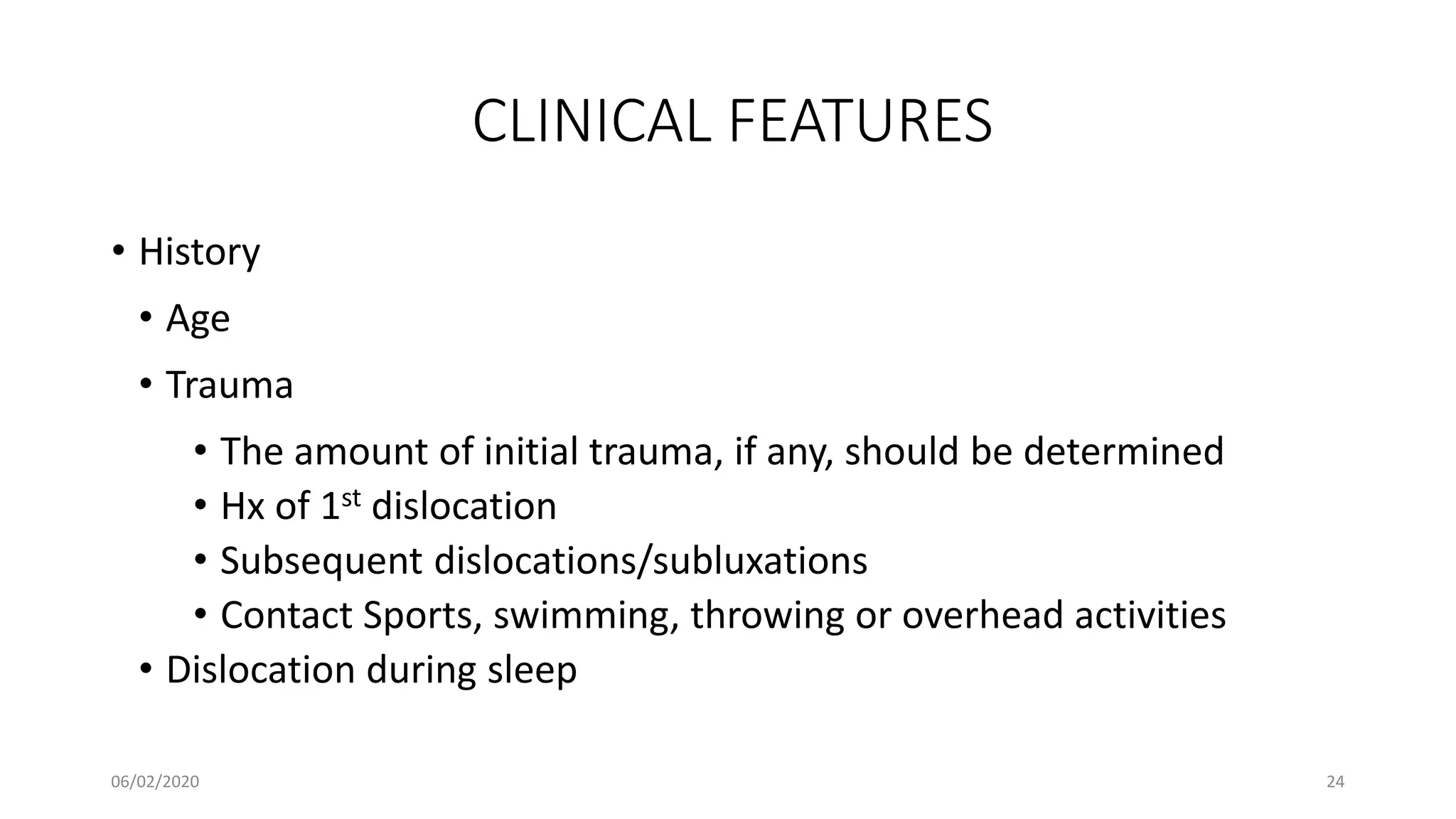 CLINICAL FEATURES
• History
• Age
• Trauma
• The amount of initial trauma, if any, should be determined
• Hx of 1st dislocation
• Subsequent dislocations/subluxations
• Contact Sports, swimming, throwing or overhead activities
• Dislocation during sleep
06/02/2020 24
 