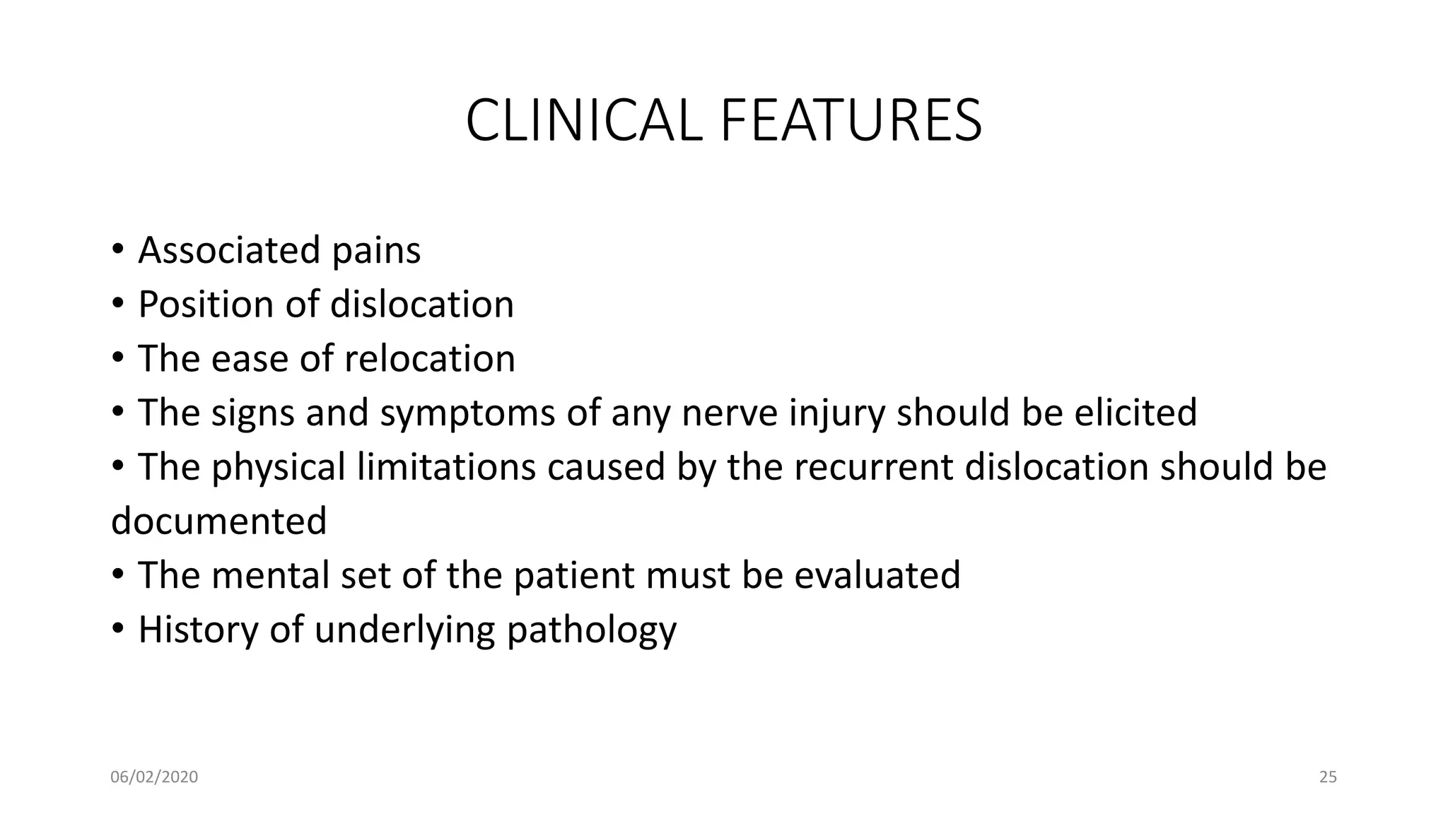 CLINICAL FEATURES
• Associated pains
• Position of dislocation
• The ease of relocation
• The signs and symptoms of any nerve injury should be elicited
• The physical limitations caused by the recurrent dislocation should be
documented
• The mental set of the patient must be evaluated
• History of underlying pathology
06/02/2020 25
 